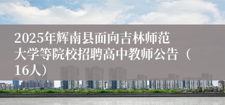 2025年辉南县面向吉林师范大学等院校招聘高中教师公告(16人)