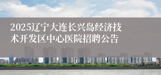 2025辽宁大连长兴岛经济技术开发区中心医院招聘公告
