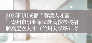 2025四川成都“蓉漂人才荟”崇州市事业单位赴高校考核招聘高层次人才（兰州大学场）考核（面试）成绩及拟签约人员名单公示