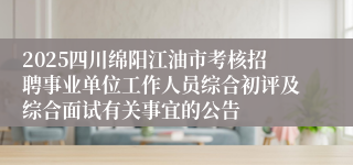 2025四川绵阳江油市考核招聘事业单位工作人员综合初评及综合面试有关事宜的公告