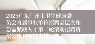 2025广东广州市卫生健康委员会直属事业单位招聘高层次和急需紧缺人才第二轮滚动招聘资格复审和面试安排公告