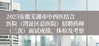 2025安徽芜湖市中西医结合医院（湾沚区总医院）招聘药师（三次）面试成绩、体检及考察人员名单公示