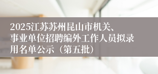 2025江苏苏州昆山市机关、事业单位招聘编外工作人员拟录用名单公示(第五批)