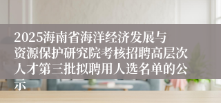 2025海南省海洋经济发展与资源保护研究院考核招聘高层次人才第三批拟聘用人选名单的公示
