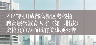 2025四川成都高新区考核招聘高层次教育人才(第二批次)资格复审及面试有关事项公告
