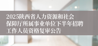 2025陕西省人力资源和社会保障厅所属事业单位下半年招聘工作人员资格复审公告