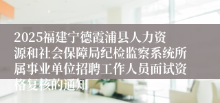 2025福建宁德霞浦县人力资源和社会保障局纪检监察系统所属事业单位招聘工作人员面试资格复核的通知