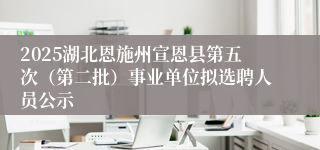 2025湖北恩施州宣恩县第五次(第二批)事业单位拟选聘人员公示