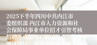 2025下半年四川中共内江市委组织部 内江市人力资源和社会保障局事业单位招才引智考核招聘（成都场）取消岗位、综合测试岗位、现场资格审查相关事宜的公告