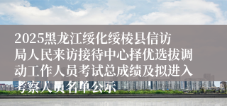 2025黑龙江绥化绥棱县信访局人民来访接待中心择优选拔调动工作人员考试总成绩及拟进入考察人员名单公示