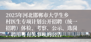 2025年河北邯郸市大学生乡村医生专项计划公开招聘(统一招聘)体检、考察、公示、选岗、聘用等有关事项的公告