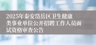 2025年泰安岱岳区卫生健康类事业单位公开招聘工作人员面试资格审查公告