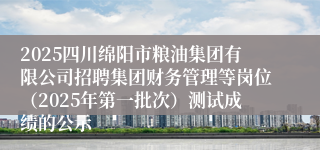 2025四川绵阳市粮油集团有限公司招聘集团财务管理等岗位(2025年第一批次)测试成绩的公示
