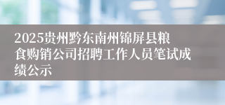2025贵州黔东南州锦屏县粮食购销公司招聘工作人员笔试成绩公示