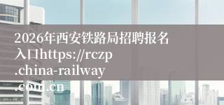 2026年西安铁路局招聘报名入口https://rczp.china-railway.com.cn