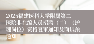 2025福建医科大学附属第二医院非在编人员招聘（二）（护理岗位）资格复审通知及面试预通知
