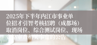 2025年下半年内江市事业单位招才引智考核招聘（成都场）取消岗位、综合测试岗位、现场资格审查相关事宜的公告 