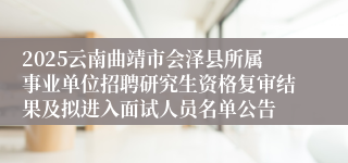 2025云南曲靖市会泽县所属事业单位招聘研究生资格复审结果及拟进入面试人员名单公告