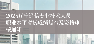 2025辽宁通信专业技术人员职业水平考试成绩复查及资格审核通知