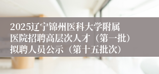 2025辽宁锦州医科大学附属医院招聘高层次人才（第一批）拟聘人员公示（第十五批次）