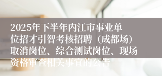 2025年下半年内江市事业单位招才引智考核招聘(成都场)取消岗位、综合测试岗位、现场资格审查相关事宜的公告