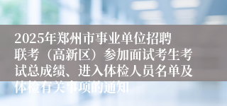 2025年郑州市事业单位招聘联考（高新区）参加面试考生考试总成绩、进入体检人员名单及体检有关事项的通知