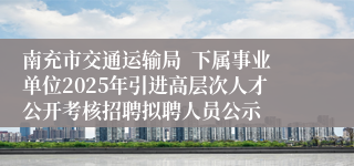 南充市交通运输局 下属事业单位2025年引进高层次人才公开考核招聘拟聘人员公示