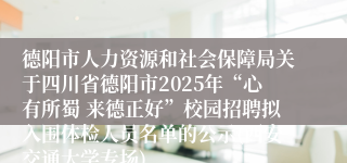 德阳市人力资源和社会保障局关于四川省德阳市2025年“心有所蜀 来德正好”校园招聘拟入围体检人员名单的公示(西安交通大学专场)