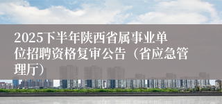 2025下半年陕西省属事业单位招聘资格复审公告（省应急管理厅）