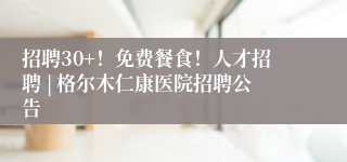 招聘30+!免费餐食!人才招聘 | 格尔木仁康医院招聘公告