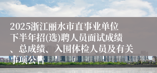 2025浙江丽水市直事业单位下半年招(选)聘人员面试成绩、总成绩、入围体检人员及有关事项公告
