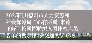 2025四川德阳市人力资源和社会保障局“心有所蜀 来德正好”校园招聘拟入围体检人员名单的公示(西安交通大学专场)