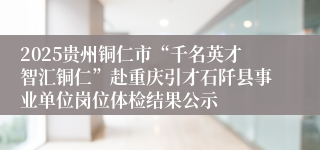 2025贵州铜仁市“千名英才智汇铜仁”赴重庆引才石阡县事业单位岗位体检结果公示