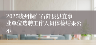 2025贵州铜仁石阡县县直事业单位选聘工作人员体检结果公示