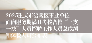 2025重庆市涪陵区事业单位面向服务期满且考核合格“三支一扶”人员招聘工作人员总成绩和体检人员公布表