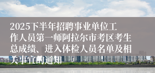 2025下半年招聘事业单位工作人员第一师阿拉尔市考区考生总成绩、进入体检人员名单及相关事宜的通知