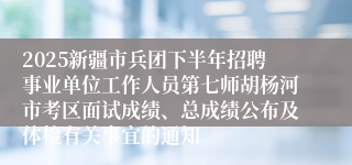 2025新疆市兵团下半年招聘事业单位工作人员第七师胡杨河市考区面试成绩、总成绩公布及体检有关事宜的通知