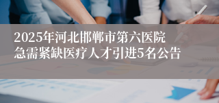 2025年河北邯郸市第六医院急需紧缺医疗人才引进5名公告