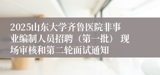 2025山东大学齐鲁医院非事业编制人员招聘（第一批） 现场审核和第二轮面试通知