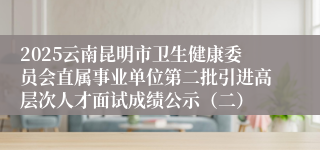 2025云南昆明市卫生健康委员会直属事业单位第二批引进高层次人才面试成绩公示(二)
