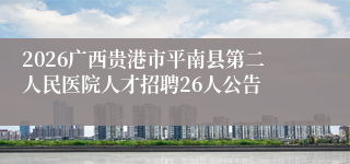 2026广西贵港市平南县第二人民医院人才招聘26人公告