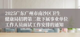 2025广东广州市南沙区卫生健康局招聘第二批下属事业单位工作人员面试工作安排的通知