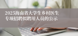 2025海南省大学生乡村医生专项招聘拟聘用人员的公示