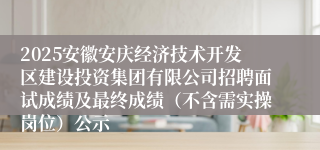 2025安徽安庆经济技术开发区建设投资集团有限公司招聘面试成绩及最终成绩（不含需实操岗位）公示