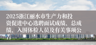 2025浙江丽水市生产力和投资促进中心选聘面试成绩、总成绩、入围体检人员及有关事项公告
