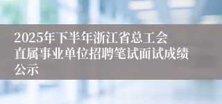 2025年下半年浙江省总工会直属事业单位招聘笔试面试成绩公示
