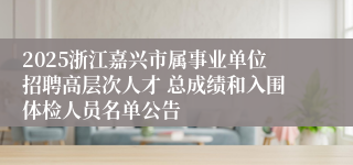 2025浙江嘉兴市属事业单位招聘高层次人才 总成绩和入围体检人员名单公告