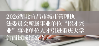 2026湖北宜昌市城市管理执法委员会所属事业单位“招才兴业”事业单位人才引进重庆大学站面试成绩公告