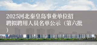 2025河北秦皇岛事业单位招聘拟聘用人员名单公示（第六批）
