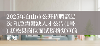 2025年白山市公开招聘高层次 和急需紧缺人才公告(1号) 抚松县岗位面试资格复审的通知